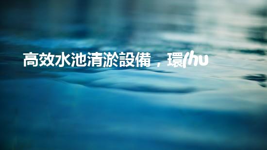 高效水池清淤設備，環(huán)保清潔新選擇！